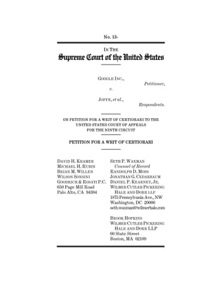 No. 13-
IN THE
Supreme Court of the United States
GOOGLE INC.,
Petitioner,
v.
JOFFE, et al.,
Respondents.
ON PETITION FOR A WRIT OF CERTIORARI TO THE
UNITED STATES COURT OF APPEALS
FOR THE NINTH CIRCUIT
PETITION FOR A WRIT OF CERTIORARI
DAVID H. KRAMER
MICHAEL H. RUBIN
BRIAN M. WILLEN
WILSON SONSINI
GOODRICH & ROSATI P.C.
650 Page Mill Road
Palo Alto, CA 94304
SETH P. WAXMAN
Counsel of Record
RANDOLPH D. MOSS
JONATHAN G. CEDARBAUM
DANIEL P. KEARNEY, JR.
WILMER CUTLER PICKERING
HALE AND DORR LLP
1875 Pennsylvania Ave., NW
Washington, DC 20006
seth.waxman@wilmerhale.com
BROOK HOPKINS
WILMER CUTLER PICKERING
HALE AND DORR LLP
60 State Street
Boston, MA 02109
 