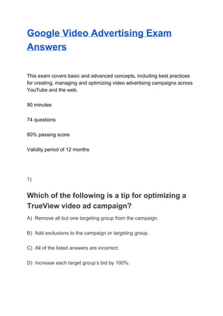 Google Video Advertising Exam
Answers
This exam covers basic and advanced concepts, including best practices
for creating, managing and optimizing video advertising campaigns across
YouTube and the web.
90 minutes
74 questions
80% passing score
Validity period of 12 months
1)
Which of the following is a tip for optimizing a
TrueView video ad campaign?
A) Remove all but one targeting group from the campaign.
B) Add exclusions to the campaign or targeting group.
C) All of the listed answers are incorrect.
D) Increase each target group’s bid by 100%.
 