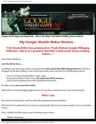Google Wealth Maker Review|The Dirty Truth Revealed...


d




                                                                                                   Email:




Forget all the Hype and Hyperbole... Here's the Dirty Truth behind GWM, please read on...


                                  My Google Wealth Maker Review...
            quot;Eric Rockefeller has promised us 'Push-Button Google Pillaging
            Software.' But is it a promise that ISN'T delivered? Keep reading
                                         below...quot;
Dear Fellow Marketer,

Let's be REAL here...

I could give you some long, drawn out speech about how great the following product is and how it
changed my life after finding it, but we both know that you're only here for the following reasons:

        ●   To see if quot;Google Wealth Makerquot; really works...
        ●   If you will actually be able to use it (to make some REAL money...)
        ●   And if I have anything else to offer besides the item itself...

In other words, you want the truth...

Well, before I reveal the Dirty Truth about it, let me tell you real quick why I even tried it myself...

                                                                         Who I am
My name is Coty Schwabe, and I'm a decently successful internet marketer.

I'll be the first to admit that I'm no Guru or anything like that, but I do make enough to live on (and then
some)...

Now, I dabble in all the major areas of making money online:

        ●   Affiliate Marketing

    http://gurucrusher.com/wealthmaker/google-wealth-maker.html (1 of 13) [9/25/2008 4:46:30 PM]
