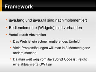 Framework

    
        java.lang und java.util sind nachimplementiert
    
        Bedienelemente (Widgets) sind vorhanden
    
        Vorteil durch Abstraktion
        
            Das Web ist ein schnell mutierendes Umfeld
        
            Viele Problemlösungen will man in 3 Monaten ganz 
            anders machen
        
            Da man weit weg vom JavaScript Code ist, reicht 
            eine aktualisierte GWT.jar
                                     
 