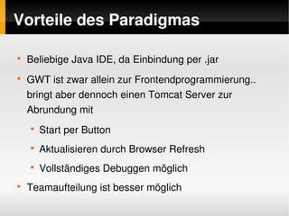 Vorteile des Paradigmas

    
        Beliebige Java IDE, da Einbindung per .jar
    
        GWT ist zwar allein zur Frontendprogrammierung..  
        bringt aber dennoch einen Tomcat Server zur 
        Abrundung mit
        
            Start per Button
        
            Aktualisieren durch Browser Refresh
        
            Vollständiges Debuggen möglich
    
        Teamaufteilung ist besser möglich
                                   
 