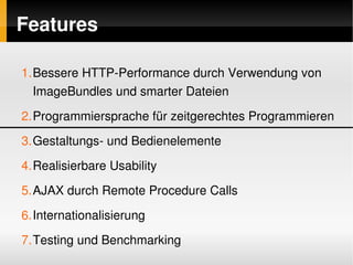 Features

    1.Bessere HTTP­Performance durch Verwendung von 
      ImageBundles und smarter Dateien
    2.Programmiersprache für zeitgerechtes Programmieren
    3.Gestaltungs­ und Bedienelemente
    4.Realisierbare Usability
    5.AJAX durch Remote Procedure Calls
    6.Internationalisierung

 
    7.Testing und Benchmarking
                              
 