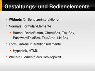 Gestaltungs­ und Bedienelemente

    
        Widgets für Benutzerinteraktionen
    
        Normale Formular­Elemente
        
            Button, RadioButton, CheckBox, TextBox, 
            PasswordTextBox, TextArea, ListBox
    
        Formularfreie Interaktionselemente
        
            Hyperlink, HTML
    
        Weitere Elemente aus Desktopwelt

                                  
 