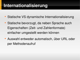 Internationalisierung

    
        Statische VS dynamische Internationalisierung
    
        Statische bevorzugt, da neben Sprache auch 
        Eigenschaften (Zeit­ und Zahlenformate) 
        einfacher umgestellt werden können
    
        Auswahl entweder automatisch, über URL oder 
        per Methodenaufruf


                              
 