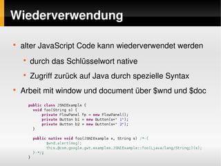 Wiederverwendung

    
        alter JavaScript Code kann wiederverwendet werden
        
            durch das Schlüsselwort native
        
            Zugriff zurück auf Java durch spezielle Syntax
    
        Arbeit mit window und document über $wnd und $doc




                                    
 