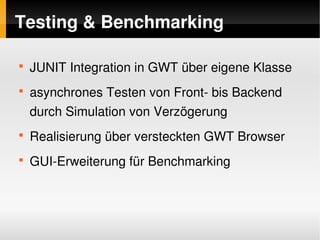 Testing & Benchmarking

    
        JUNIT Integration in GWT über eigene Klasse
    
        asynchrones Testen von Front­ bis Backend 
        durch Simulation von Verzögerung
    
        Realisierung über versteckten GWT Browser
    
        GUI­Erweiterung für Benchmarking



                              
 