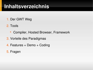Inhaltsverzeichnis

     1. Der GWT Weg
     2. Tools
       ●
           Compiler, Hosted Browser, Framework
     3. Vorteile des Paradigmas
     4. Features + Demo + Coding
     5. Fragen


                                   
 
