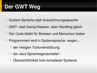 Der GWT Weg

    
        System­Sprache statt Auszeichnungssprache
    
        GWT­ statt Swing­Klassen, aber Handling gleich
    
        Der Code bleibt für Browser und Menschen lesbar
    
        Programmiert wird in Systemsprache, wegen...
        
            der riesigen Toolunterstützung
        
            der Java Spracheigenschaften
        
            Übersichtlichkeit trotz komplexer Systeme

                                   
 