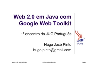 Web 2.0 em Java com
   Google Web Toolkit
             1º encontro do JUG Português

                                Hugo José Pinto
                          hugo.pinto@gmail.com


Web 2.0 em Java com GWT        (c) 2007 Hugo José Pinto   Slide 1
