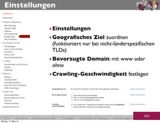 Einstellungen


                                       ‣ Einstellungen
                                       ‣ Geograﬁsches Ziel zuordnen
                                         (funktioniert nur bei nicht-länderspeziﬁschen
                                         TLDs)
                                       ‣ Bevorzugte Domain: mit www oder
                                         ohne
                                       ‣ Crawling-Geschwindigkeit festlegen




                                                                                                     SEO
  SEO          Keywords   redaktionelles SEO   Strategien   Schreiben für Google   Link-Strategien
Montag, 12. März 12
 