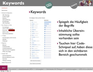Keywords
                                       ‣Keywords

                                                                         ‣ Spiegelt die Häuﬁgkeit
                                                                           der Begriffe
                                                                         ‣ Inhaltliche Überein-
                                                                           stimmung sollte
                                                                           vorhanden sein
                                                                         ‣ Tauchen hier Code-
                                                                           Schnipsel auf, haben diese
                                                                           sich in den sichtbaren
                                                                           Bereich geschummelt


  SEO          Keywords   redaktionelles SEO   Strategien   Schreiben für Google   Link-Strategien   SEO in a Nutshell
Montag, 12. März 12
 