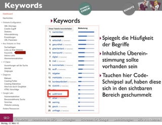 Keywords
                                       ‣Keywords

                                                                         ‣ Spiegelt die Häuﬁgkeit
                                                                           der Begriffe
                                                                         ‣ Inhaltliche Überein-
                                                                           stimmung sollte
                                                                           vorhanden sein
                                                                         ‣ Tauchen hier Code-
                                                                           Schnipsel auf, haben diese
                                                                           sich in den sichtbaren
                                                                           Bereich geschummelt


  SEO          Keywords   redaktionelles SEO   Strategien   Schreiben für Google   Link-Strategien   SEO in a Nutshell
Montag, 12. März 12
 
