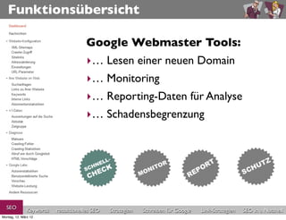 Funktionsübersicht

                                      Google Webmaster Tools:
                                      ‣… Lesen einer neuen Domain
                                      ‣… Monitoring
                                      ‣… Reporting-Daten für Analyse
                                      ‣… Schadensbegrenzung




  SEO          Keywords   redaktionelles SEO   Strategien   Schreiben für Google   Link-Strategien   SEO in a Nutshell
Montag, 12. März 12
 
