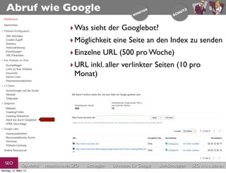 Abruf wie Google
                                       ‣ Was sieht der Googlebot?
                                       ‣ Möglichkeit eine Seite an den Index zu senden
                                       ‣ Einzelne URL (500 pro Woche)
                                       ‣ URL inkl. aller verlinkter Seiten (10 pro
                                         Monat)




  SEO          Keywords   redaktionelles SEO   Strategien   Schreiben für Google   Link-Strategien   SEO in a Nutshell
Montag, 12. März 12
 