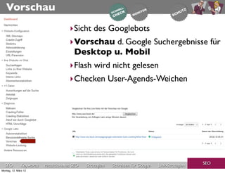 Vorschau
                                       ‣Sicht des Googlebots
                                       ‣Vorschau d. Google Suchergebnisse für
                                        Desktop u. Mobil
                                       ‣Flash wird nicht gelesen
                                       ‣Checken User-Agends-Weichen




                                                                                                     SEO
  SEO          Keywords   redaktionelles SEO   Strategien   Schreiben für Google   Link-Strategien
Montag, 12. März 12
 
