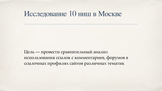 Исследование 10 ниш в Москве
Цель — провести сравнительный анализ
использования ссылок с комментариев, форумов в
ссылочных профилях сайтов различных тематик
 