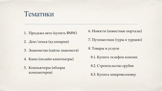 Тематики
1. Продажа авто (купить BMW)
2. Дом/семья (кулинария)
3. Знакомства (сайты знакомств)
4. Кино (онлайн кинотеатры)
5. Компьютеры (обзоры
компьютеров)
6. Новости (новостные порталы)
7. Путешествия (туры в турцию)
8. Товары и услуги
8.1. Купить телефон ксиоми
8.2. Строительство срубов
8.3. Купить микроволновку
 