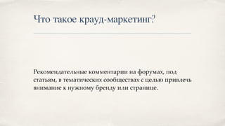Что такое крауд-маркетинг?
Рекомендательные комментарии на форумах, под
статьям, в тематических сообществах с целью привлечь
внимание к нужному бренду или странице.
 