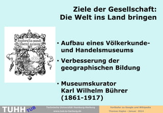 Ziele der Gesellschaft:
Die Welt ins Land bringen

• Aufbau eines Völkerkundeund Handelsmuseums
• Verbesserung der
geographischen Bildung
• Museumskurator
Karl Wilhelm Bührer
(1861-1917)

TUHH

Technische Universität Hamburg-Harburg
www.tub.tu-harburg.de

Vorläufer zu Google und Wikipedia
Thomas Hapke - Januar 2014

 