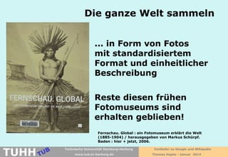 Die ganze Welt sammeln
... in Form von Fotos
mit standardisiertem
Format und einheitlicher
Beschreibung
Reste diesen frühen
Fotomuseums sind
erhalten geblieben!
Fernschau. Global : ein Fotomuseum erklärt die Welt
(1885-1904) / herausgegeben von Markus Schürpf.
Baden : hier + jetzt, 2006.

TUHH

Technische Universität Hamburg-Harburg
www.tub.tu-harburg.de

Vorläufer zu Google und Wikipedia
Thomas Hapke - Januar 2014

 