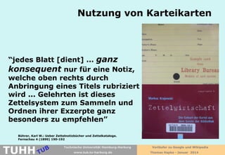 Nutzung von Karteikarten

“jedes Blatt [dient] ... ganz
konsequent nur für eine Notiz,
welche oben rechts durch
Anbringung eines Titels rubriziert
wird ... Gelehrten ist dieses
Zettelsystem zum Sammeln und
Ordnen ihrer Exzerpte ganz
besonders zu empfehlen”
Bührer, Karl W.: Ueber Zettelnotizbücher und Zettelkataloge.
Fernschau 4 (1890) 190-192

TUHH

Technische Universität Hamburg-Harburg
www.tub.tu-harburg.de

Vorläufer zu Google und Wikipedia
Thomas Hapke - Januar 2014

 