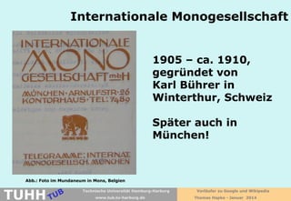 Internationale Monogesellschaft
1905 – ca. 1910,
gegründet von
Karl Bührer in
Winterthur, Schweiz
Später auch in
München!

Abb.: Foto im Mundaneum in Mons, Belgien

TUHH

Technische Universität Hamburg-Harburg
www.tub.tu-harburg.de

Vorläufer zu Google und Wikipedia
Thomas Hapke - Januar 2014

 
