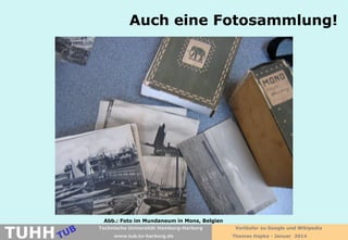 Auch eine Fotosammlung!

TUHH

Abb.: Foto im Mundaneum in Mons, Belgien
Technische Universität Hamburg-Harburg
www.tub.tu-harburg.de

Vorläufer zu Google und Wikipedia
Thomas Hapke - Januar 2014

 