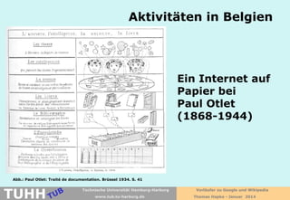 Aktivitäten in Belgien

Ein Internet auf
Papier bei
Paul Otlet
(1868-1944)

Abb.: Paul Otlet: Traité de documentation. Brüssel 1934. S. 41

TUHH

Technische Universität Hamburg-Harburg
www.tub.tu-harburg.de

Vorläufer zu Google und Wikipedia
Thomas Hapke - Januar 2014

 