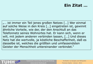 Ein Zitat …

„… ist immer ein Teil jenes großen Netzes […] Wer einmal
auf solche Weise in den Kreis […] eingetreten ist, gewinnt
ähnliche Vorteile, wie der, der den Anschluß an das
Telefonnetz seines Wohnortes hat. Er kann sich, wenn er
will, mit jedem anderen verbinden lassen, […] Und dieses
Netz hat die wertvolle, ja köstliche Beschaffenheit, daß es
dasselbe ist, welches die größten und umfassendsten
Geister der Menschheit untereinander verbindet.”

TUHH

Technische Universität Hamburg-Harburg
www.tub.tu-harburg.de

Vorläufer zu Google und Wikipedia
Thomas Hapke - Januar 2014

 