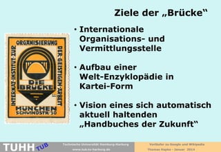 Ziele der „Brücke“
• Internationale
Organisations- und
Vermittlungsstelle
• Aufbau einer
Welt-Enzyklopädie in
Kartei-Form
• Vision eines sich automatisch
aktuell haltenden
„Handbuches der Zukunft“

TUHH

Technische Universität Hamburg-Harburg
www.tub.tu-harburg.de

Vorläufer zu Google und Wikipedia
Thomas Hapke - Januar 2014

 