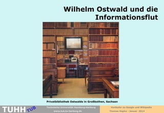 Wilhelm Ostwald und die
Informationsflut

Privatbibliothek Ostwalds in Großbothen, Sachsen

TUHH

Technische Universität Hamburg-Harburg
www.tub.tu-harburg.de

Vorläufer zu Google und Wikipedia
Thomas Hapke - Januar 2014

 