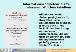 Informationskompetenz als Teil
wissenschaftlichen Arbeitens
Wilhelm Ostwald:
„Dabei genügt es nicht,
etwa öffentliche
Bibliotheken zu gründen;
es muss auch … die
Technik der Benutzung
vorhandener
Bücherschätze, die gar
nicht so einfach ist, den
Bildungssuchenden
geläufig gemacht
werden.“ (1910)

TUHH

Technische Universität Hamburg-Harburg
www.tub.tu-harburg.de

Vorläufer zu Google und Wikipedia
Thomas Hapke - Januar 2014

 