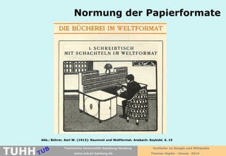 Normung der Papierformate

Abb.: Bührer, Karl W. (1912): Raumnot und Weltformat. Ansbach: Seybold. S. 15

TUHH

Technische Universität Hamburg-Harburg
www.tub.tu-harburg.de

Vorläufer zu Google und Wikipedia
Thomas Hapke - Januar 2014

 