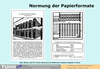 Normung der Papierformate

Abb.: Bührer, Karl W. (1912): Raumnot und Weltformat. Ansbach: Seybold. S. 30-31

TUHH

Technische Universität Hamburg-Harburg
www.tub.tu-harburg.de

Vorläufer zu Google und Wikipedia
Thomas Hapke - Januar 2014

 