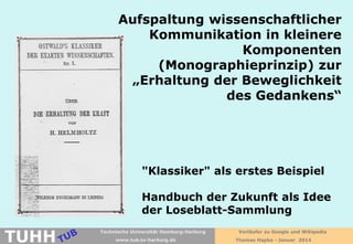Aufspaltung wissenschaftlicher
Kommunikation in kleinere
Komponenten
(Monographieprinzip) zur
„Erhaltung der Beweglichkeit
des Gedankens“

"Klassiker" als erstes Beispiel
Handbuch der Zukunft als Idee
der Loseblatt-Sammlung

TUHH

Technische Universität Hamburg-Harburg
www.tub.tu-harburg.de

Vorläufer zu Google und Wikipedia
Thomas Hapke - Januar 2014

 