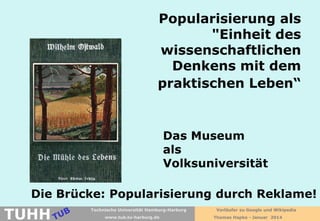 Popularisierung als
"Einheit des
wissenschaftlichen
Denkens mit dem
praktischen Leben“

Das Museum
als
Volksuniversität
Die Brücke: Popularisierung durch Reklame!

TUHH

Technische Universität Hamburg-Harburg
www.tub.tu-harburg.de

Vorläufer zu Google und Wikipedia
Thomas Hapke - Januar 2014

 