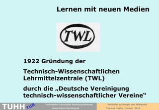 Lernen mit neuen Medien

1922 Gründung der
Technisch-Wissenschaftlichen
Lehrmittelzentrale (TWL)
durch die „Deutsche Vereinigung
technisch-wissenschaftlicher Vereine“

TUHH

Technische Universität Hamburg-Harburg
www.tub.tu-harburg.de

Vorläufer zu Google und Wikipedia
Thomas Hapke - Januar 2014

 