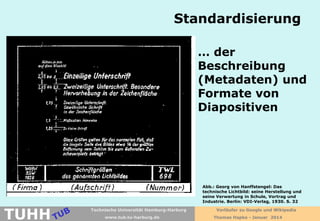 Standardisierung
… der
Beschreibung
(Metadaten) und
Formate von
Diapositiven

TUHH

Abb.: Georg von Hanffstengel: Das
technische Lichtbild: seine Herstellung und
seine Verwertung in Schule, Vortrag und
Industrie. Berlin: VDI-Verlag, 1930. S. 32
Technische Universität Hamburg-Harburg
www.tub.tu-harburg.de

Vorläufer zu Google und Wikipedia
Thomas Hapke - Januar 2014

 