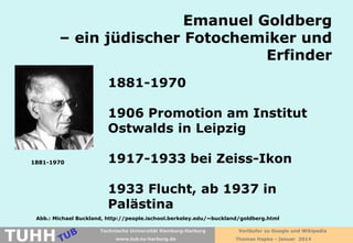 Emanuel Goldberg
– ein jüdischer Fotochemiker und
Erfinder
1881-1970
1906 Promotion am Institut
Ostwalds in Leipzig
1881-1970

1917-1933 bei Zeiss-Ikon
1933 Flucht, ab 1937 in
Palästina

Abb.: Michael Buckland, http://people.ischool.berkeley.edu/~buckland/goldberg.html

TUHH

Technische Universität Hamburg-Harburg
www.tub.tu-harburg.de

Vorläufer zu Google und Wikipedia
Thomas Hapke - Januar 2014

 