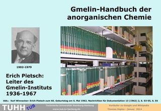 Gmelin-Handbuch der
anorganischen Chemie

1902-1979

Erich Pietsch:
Leiter des
Gmelin-Instituts
1936-1967
Abb.: Karl Winnacker: Erich Pietsch zum 60. Geburtstag am 6. Mai 1962. Nachrichten für Dokumentation 13 (1962) 2, S. 53-55, S. 55

TUHH

Technische Universität Hamburg-Harburg
www.tub.tu-harburg.de

Vorläufer zu Google und Wikipedia
Thomas Hapke - Januar 2014

 