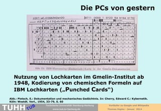 Die PCs von gestern

Nutzung von Lochkarten im Gmelin-Institut ab
1948, Kodierung von chemischen Formeln auf
IBM Lochkarten („Punched Cards“)
Abb.: Pietsch, E.: Dokumentation und mechanisches Gedächtnis. In: Cherry, Edward C.: Kybernetik.
Köln: Westdt. Verl., 1954, 33-79, S. 60

TUHH

Technische Universität Hamburg-Harburg
www.tub.tu-harburg.de

Vorläufer zu Google und Wikipedia
Thomas Hapke - Januar 2014

 
