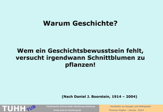 Warum Geschichte?

Wem ein Geschichtsbewusstsein fehlt,
versucht irgendwann Schnittblumen zu
pflanzen!

(Nach Daniel J. Boorstein, 1914 – 2004)

TUHH

Technische Universität Hamburg-Harburg
www.tub.tu-harburg.de

Vorläufer zu Google und Wikipedia
Thomas Hapke - Januar 2014

 