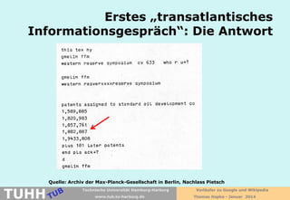 Erstes „transatlantisches
Informationsgespräch“: Die Antwort

TUHH

Quelle: Archiv der Max-Planck-Gesellschaft in Berlin, Nachlass Pietsch
Technische Universität Hamburg-Harburg
www.tub.tu-harburg.de

Vorläufer zu Google und Wikipedia
Thomas Hapke - Januar 2014

 