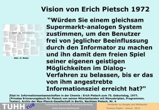 Vision von Erich Pietsch 1972

Abb.: D. Bieler

“Würden Sie einem gleichsam
Supermarkt-analogen System
zustimmen, um den Benutzer
frei von jeglicher Beeinflussung
durch den Informator zu machen
und ihn damit dem freien Spiel
seiner eigenen geistigen
Möglichkeiten im DialogVerfahren zu belassen, bis er das
von ihm angestrebte
Informationsziel erreicht hat?“

Zitat in: Informationswissenschaften in der Chemie : Erich Pietsch zum 75. Geburtstag, 1977.
(Privates Erinnerungsbuch für Pietsch von seinen Mitarbeitenden mit Manuskripten, Programmen,
Texten). Archiv der Max-Planck-Gesellschaft in Berlin, Nachlass Pietsch, Nr. 4

TUHH

Technische Universität Hamburg-Harburg
www.tub.tu-harburg.de

Vorläufer zu Google und Wikipedia
Thomas Hapke - Januar 2014

 