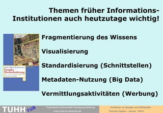 Themen früher InformationsInstitutionen auch heutzutage wichtig!
Fragmentierung des Wissens
Visualisierung
Standardisierung (Schnittstellen)
Metadaten-Nutzung (Big Data)
Vermittlungsaktivitäten (Werbung)

TUHH

Technische Universität Hamburg-Harburg
www.tub.tu-harburg.de

Vorläufer zu Google und Wikipedia
Thomas Hapke - Januar 2014

 