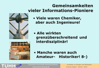 Gemeinsamkeiten
vieler Informations-Pioniere
• Viele waren Chemiker,
aber auch Ingenieure!
• Alle wirkten
grenzüberschreitend und
interdisziplinär!
• Manche waren auch
Amateur- Historiker! 8-)

TUHH

Technische Universität Hamburg-Harburg
www.tub.tu-harburg.de

Vorläufer zu Google und Wikipedia
Thomas Hapke - Januar 2014

 