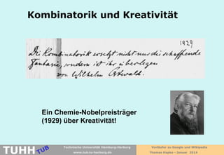 Kombinatorik und Kreativität

Ein Chemie-Nobelpreisträger
(1929) über Kreativität!

TUHH

Technische Universität Hamburg-Harburg
www.tub.tu-harburg.de

Vorläufer zu Google und Wikipedia
Thomas Hapke - Januar 2014

 