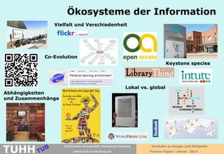 Ökosysteme der Information
Vielfalt und Verschiedenheit

Co-Evolution
Keystone species

Lokal vs. global

Abhängigkeiten
und Zusammenhänge

TUHH

Technische Universität Hamburg-Harburg
www.tub.tu-harburg.de

Vorläufer zu Google und Wikipedia
Thomas Hapke - Januar 2014

 