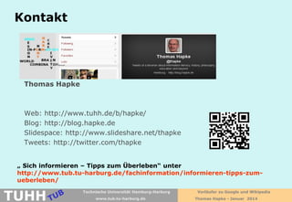 Kontakt

Thomas Hapke

Web: http://www.tuhh.de/b/hapke/
Blog: http://blog.hapke.de
Slidespace: http://www.slideshare.net/thapke
Tweets: http://twitter.com/thapke
„ Sich informieren – Tipps zum Überleben“ unter
http://www.tub.tu-harburg.de/fachinformation/informieren-tipps-zumueberleben/

TUHH

Technische Universität Hamburg-Harburg
www.tub.tu-harburg.de

Vorläufer zu Google und Wikipedia
Thomas Hapke - Januar 2014

 
