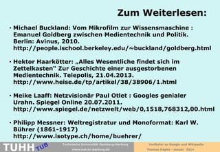 Zum Weiterlesen:
• Michael Buckland: Vom Mikrofilm zur Wissensmaschine :
Emanuel Goldberg zwischen Medientechnik und Politik.
Berlin: Avinus, 2010.
http://people.ischool.berkeley.edu/~buckland/goldberg.html
• Hektor Haarkötter: „Alles Wesentliche findet sich im
Zettelkasten“ Zur Geschichte einer ausgestorbenen
Medientechnik. Telepolis, 21.04.2013.
http://www.heise.de/tp/artikel/38/38906/1.html
• Meike Laaff: Netzvisionär Paul Otlet : Googles genialer
Urahn. Spiegel Online 20.07.2011.
http://www.spiegel.de/netzwelt/web/0,1518,768312,00.html
• Philipp Messner: Weltregistratur und Monoformat: Karl W.
Bührer (1861-1917)
http://www.isotype.ch/home/buehrer/

TUHH

Technische Universität Hamburg-Harburg
www.tub.tu-harburg.de

Vorläufer zu Google und Wikipedia
Thomas Hapke - Januar 2014

 